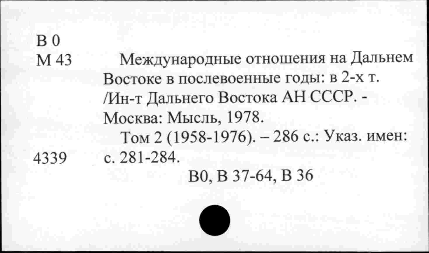 ﻿во
М 43 Международные отношения на Дальнем Востоке в послевоенные годы: в 2-х т. /Ин-т Дальнего Востока АН СССР. -Москва: Мысль, 1978.
Том 2 (1958-1976). - 286 с.: Указ, имен: 4339 с. 281-284.
ВО, В 37-64, В 36